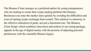 The Binance Clone emerges as a preferred option for young entrepreneurs
who are looking to create their crypto trading platform like binance.
Businesses can enter the market more quickly by avoiding the difficulties and
costs of starting crypto exchange from scratch. This solution is a doorway to
the effective realisation of goals, not just a functional one. The Binance
Clone Script, which combines innovation and realism in one strong package,
appeals in the age of digital money with the promise of adjusting personal
preferences with the venerable Binance legacy.
 