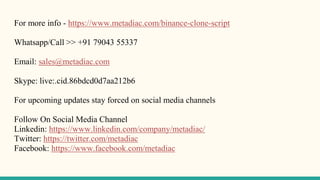 For more info - https://www.metadiac.com/binance-clone-script
Whatsapp/Call >> +91 79043 55337
Email: sales@metadiac.com
Skype: live:.cid.86bdcd0d7aa212b6
For upcoming updates stay forced on social media channels
Follow On Social Media Channel
Linkedin: https://www.linkedin.com/company/metadiac/
Twitter: https://twitter.com/metadiac
Facebook: https://www.facebook.com/metadiac
 