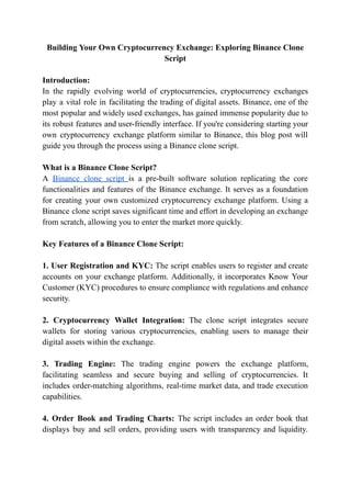 Building Your Own Cryptocurrency Exchange: Exploring Binance Clone
Script
Introduction:
In the rapidly evolving world of cryptocurrencies, cryptocurrency exchanges
play a vital role in facilitating the trading of digital assets. Binance, one of the
most popular and widely used exchanges, has gained immense popularity due to
its robust features and user-friendly interface. If you're considering starting your
own cryptocurrency exchange platform similar to Binance, this blog post will
guide you through the process using a Binance clone script.
What is a Binance Clone Script?
A Binance clone script is a pre-built software solution replicating the core
functionalities and features of the Binance exchange. It serves as a foundation
for creating your own customized cryptocurrency exchange platform. Using a
Binance clone script saves significant time and effort in developing an exchange
from scratch, allowing you to enter the market more quickly.
Key Features of a Binance Clone Script:
1. User Registration and KYC: The script enables users to register and create
accounts on your exchange platform. Additionally, it incorporates Know Your
Customer (KYC) procedures to ensure compliance with regulations and enhance
security.
2. Cryptocurrency Wallet Integration: The clone script integrates secure
wallets for storing various cryptocurrencies, enabling users to manage their
digital assets within the exchange.
3. Trading Engine: The trading engine powers the exchange platform,
facilitating seamless and secure buying and selling of cryptocurrencies. It
includes order-matching algorithms, real-time market data, and trade execution
capabilities.
4. Order Book and Trading Charts: The script includes an order book that
displays buy and sell orders, providing users with transparency and liquidity.
 