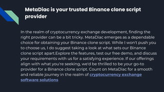 MetaDiac is your trusted Binance clone script
provider
In the realm of cryptocurrency exchange development, finding the
right provider can be a bit tricky. MetaDiac emerges as a dependable
choice for obtaining your Binance clone script. While I won't push you
to choose us, I do suggest taking a look at what sets our Binance
clone script apart.Explore the features, test our free demo, and discuss
your requirements with us for a satisfying experience. If our offerings
align with what you're seeking, we'd be thrilled to be your go-to
provider for a Binance clone script. Count on MetaDiac for a smooth
and reliable journey in the realm of cryptocurrency exchange
software solutions
 