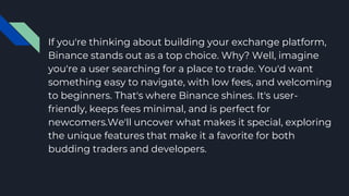 If you're thinking about building your exchange platform,
Binance stands out as a top choice. Why? Well, imagine
you're a user searching for a place to trade. You'd want
something easy to navigate, with low fees, and welcoming
to beginners. That's where Binance shines. It's user-
friendly, keeps fees minimal, and is perfect for
newcomers.We'll uncover what makes it special, exploring
the unique features that make it a favorite for both
budding traders and developers.
 