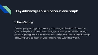 Key Advantages of a Binance Clone Script:
1. Time-Saving
Developing a cryptocurrency exchange platform from the
ground up is a time-consuming process, potentially taking
years. Opting for a Binance clone script ensures a rapid setup,
allowing you to launch your exchange within a week.
 