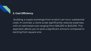 2. Cost Efficiency
Building a crypto exchange from scratch can incur substantial
costs. In contrast, a clone script significantly reduces expenses,
with an estimated cost ranging from $25,000 to $45,000. This
approach allows you to save a significant amount compared to
starting from square one.
 