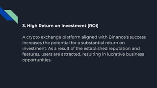 3. High Return on Investment (ROI)
A crypto exchange platform aligned with Binance's success
increases the potential for a substantial return on
investment. As a result of the established reputation and
features, users are attracted, resulting in lucrative business
opportunities.
 