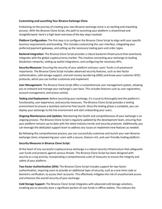 Customizing and Launching Your Binance Exchange Clone
Embarking on the journey of creating your own Binance exchange clone is an exciting and rewarding
process. With the Binance Clone Script, the path to launching your platform is streamlined and
straightforward. Here's a high-level overview of the key steps involved:
Platform Configuration: The first step is to configure the Binance Clone Script to align with your specific
business requirements and branding. This includes customizing the user interface, integrating your
preferred payment gateways, and setting up the necessary trading pairs and order types.
Backend Integration: The Binance Clone Script provides a robust backend infrastructure that seamlessly
integrates with the global cryptocurrency market. This involves connecting your exchange to leading
blockchain networks, setting up wallet integrations, and configuring the necessary APIs.
Security Measures: Ensuring the security of your platform and your users' funds is of paramount
importance. The Binance Clone Script includes advanced security features, such as two-factor
authentication, cold storage support, and anti-money laundering (AML) and know-your-customer (KYC)
protocols, which you can further customize and implement.
User Management: The Binance Clone Script offers a comprehensive user management system, allowing
you to onboard and manage your exchange's user base. This includes features such as user registration,
account management, and access control.
Testing and Deployment: Before launching your exchange, it's crucial to thoroughly test the platform's
functionality, user experience, and security measures. The Binance Clone Script provides a testing
environment to ensure a seamless and error-free launch. Once the testing phase is complete, you can
deploy your exchange to the live environment and start onboarding your users.
Ongoing Maintenance and Updates: Maintaining the health and competitiveness of your exchange is an
ongoing process. The Binance Clone Script is regularly updated by the development team, ensuring that
your platform remains up-to-date with the latest industry trends and security protocols. Additionally, you
can leverage the dedicated support team to address any issues or implement new features as needed.
By following this comprehensive process, you can successfully customize and launch your own Binance
exchange clone, empowering your users with a secure, feature-rich, and user-friendly trading platform.
Security Measures in Binance Clone Script:
At the heart of any successful cryptocurrency exchange is a robust security infrastructure that safeguards
user funds and protects against various threats. The Binance Clone Script has been designed with
security as a top priority, incorporating a comprehensive suite of measures to ensure the integrity and
safety of your platform.
Two-Factor Authentication (2FA): The Binance Clone Script includes support for two-factor
authentication, requiring users to provide an additional layer of security, such as a one-time code or
biometric verification, to access their accounts. This effectively mitigates the risk of unauthorized access
and enhances the overall security of your exchange.
Cold Storage Support: The Binance Clone Script integrates with advanced cold storage solutions,
enabling you to securely store a significant portion of user funds in offline wallets. This reduces the
 