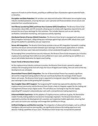 exposure of assets to online threats, providing an additional layer of protection against potential hacks
or breaches.
Encryption and Data Protection: All sensitive user data and transaction information are encrypted using
industry-standard protocols, ensuring that your users' personal and financial details remain secure and
protected from unauthorized access.
Anti-Money Laundering (AML) and Know-Your-Customer (KYC) Compliance: The Binance Clone Script
incorporates robust AML and KYC protocols, allowing you to comply with regulatory requirements and
prevent the use of your exchange for illicit activities. This includes features such as user identity
verification, transaction monitoring, and suspicious activity reporting.
Distributed Denial-of-Service (DDoS) Protection: The Binance Clone Script is equipped with advanced
DDoS mitigation techniques, safeguarding your exchange against high-volume traffic attacks that could
disrupt the platform's availability and user experience.
Secure API Integration: The Binance Clone Script provides a secure API integration framework, enabling
seamless and secure communication between your exchange and third-party applications or services.
This ensures that your users' data and transactions remain protected throughout the ecosystem.
By leveraging these comprehensive security measures, the Binance Clone Script empowers you to build a
cryptocurrency exchange that instills trust and confidence in your users, positioning your platform as a
secure and reliable destination for digital asset trading.
Future Trends of Binance Clone Script:
As the cryptocurrency industry continues to evolve, the Binance Clone Script is poised to adapt and
embrace the emerging trends that will shape the future of digital asset trading. Here are some of the key
developments we anticipate:
Decentralized Finance (DeFi) Integration: The rise of decentralized finance has created a significant
demand for integrated trading platforms that can seamlessly facilitate the exchange of DeFi-based
tokens and assets. The Binance Clone Script is expected to incorporate robust DeFi integration, enabling
your exchange to cater to the growing DeFi ecosystem.
Non-Fungible Token (NFT) Support: The burgeoning NFT market has captured the attention of the
cryptocurrency community, and the Binance Clone Script is likely to integrate support for the trading and
management of these unique digital assets. This will allow your exchange to tap into the rapidly
expanding NFT ecosystem and provide your users with a comprehensive trading experience.
Enhanced Mobile Experience: As the adoption of cryptocurrencies continues to grow, the demand for
mobile-friendly trading platforms has become increasingly important. The Binance Clone Script is
expected to prioritize the development of a seamless and responsive mobile application, ensuring that
your users can access your exchange and manage their portfolios on-the-go.
Artificial Intelligence and Machine Learning: The integration of advanced technologies, such as artificial
intelligence (AI) and machine learning (ML), can significantly enhance the trading experience and
decision-making capabilities of your users. The Binance Clone Script may incorporate AI-powered
 