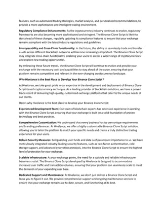 features, such as automated trading strategies, market analysis, and personalized recommendations, to
provide a more sophisticated and intelligent trading environment.
Regulatory Compliance Enhancements: As the cryptocurrency industry continues to evolve, regulatory
frameworks are also becoming more sophisticated and stringent. The Binance Clone Script is likely to
stay ahead of these changes, regularly updating its compliance features to ensure that your exchange
remains compliant with the latest industry regulations and guidelines.
Interoperability and Cross-Chain Functionality: In the future, the ability to seamlessly trade and transfer
assets across different blockchain networks will become increasingly important. The Binance Clone Script
may integrate cross-chain functionality, enabling your users to access a wider range of cryptocurrencies
and explore new trading opportunities.
By embracing these future trends, the Binance Clone Script will continue to evolve and provide your
exchange with the necessary tools and capabilities to stay ahead of the curve, ensuring that your
platform remains competitive and relevant in the ever-changing cryptocurrency landscape.
Why Hivelance is the Best Place to Develop Your Binance Clone Script?
At Hivelance, we take great pride in our expertise in the development and deployment of Binance Clone
Script-based cryptocurrency exchanges. As a leading provider of blockchain solutions, we have a proven
track record of delivering high-quality, customized exchange platforms that cater to the unique needs of
our clients.
Here's why Hivelance is the best place to develop your Binance Clone Script:
Experienced Development Team: Our team of blockchain experts has extensive experience in working
with the Binance Clone Script, ensuring that your exchange is built on a solid foundation of proven
technology and best practices.
Comprehensive Customization: We understand that every business has its own unique requirements
and branding preferences. At Hivelance, we offer a highly customizable Binance Clone Script solution,
allowing you to tailor the platform to match your specific needs and create a truly distinctive trading
experience for your users.
Robust Security Measures: Safeguarding user funds and data is of paramount importance to us. We have
meticulously integrated industry-leading security features, such as two-factor authentication, cold
storage support, and advanced encryption protocols, into the Binance Clone Script to ensure the highest
level of protection for your exchange.
Scalable Infrastructure: As your exchange grows, the need for a scalable and reliable infrastructure
becomes crucial. The Binance Clone Script developed by Hivelance is designed to accommodate
increased user traffic and transaction volumes, ensuring that your platform can seamlessly scale to meet
the demands of your expanding user base.
Dedicated Support and Maintenance: At Hivelance, we don't just deliver a Binance Clone Script and
leave you to figure it out. We provide comprehensive support and ongoing maintenance services to
ensure that your exchange remains up-to-date, secure, and functioning at its best.
 