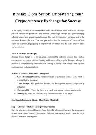 Binance Clone Script: Empowering Your
Cryptocurrency Exchange for Success
In the rapidly evolving realm of cryptocurrencies, establishing a robust and secure exchange
platform has become paramount. The Binance Clone Script emerges as a game-changing
solution, empowering entrepreneurs to create their own cryptocurrency exchange akin to the
renowned Binance platform. This blog post delves into the intricacies of Binance Clone
Script development, highlighting its unparalleled advantages and the steps involved in its
implementation.
What is Binance Clone Script?
Binance Clone Script is a pre-designed, customizable software solution that enables
entrepreneurs to replicate the functionality and features of the popular Binance exchange. It
provides a comprehensive foundation for creating a secure, user-friendly, and efficient
cryptocurrency exchange platform.
Benefits of Binance Clone Script Development:
1. Cost-Efficiency: Developing from scratch can be expensive. Binance Clone Script is
a cost-effective alternative.
2. Time Savings: With predefined features, the development process is significantly
expedited.
3. Customizability: Tailor the platform to match your unique business requirements.
4. Security: Leverage the robust security features embedded in the script.
Key Steps to Implement Binance Clone Script Effectively:
Step 1: Choose a Reputable Development Company:
Start by selecting a trusted Binance Clone Script Development Company that possesses a
proven track record in the cryptocurrency software development arena. Look for client
reviews, portfolios, and expertise.
 