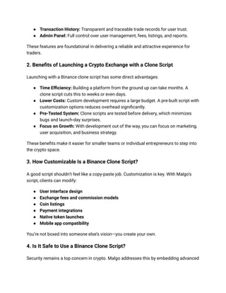 ● Transaction History: Transparent and traceable trade records for user trust.
● Admin Panel: Full control over user management, fees, listings, and reports.
These features are foundational in delivering a reliable and attractive experience for
traders.
2. Benefits of Launching a Crypto Exchange with a Clone Script
Launching with a Binance clone script has some direct advantages:
● Time Efficiency: Building a platform from the ground up can take months. A
clone script cuts this to weeks or even days.
● Lower Costs: Custom development requires a large budget. A pre-built script with
customization options reduces overhead significantly.
● Pre-Tested System: Clone scripts are tested before delivery, which minimizes
bugs and launch-day surprises.
● Focus on Growth: With development out of the way, you can focus on marketing,
user acquisition, and business strategy.
These benefits make it easier for smaller teams or individual entrepreneurs to step into
the crypto space.
3. How Customizable Is a Binance Clone Script?
A good script shouldn’t feel like a copy-paste job. Customization is key. With Malgo’s
script, clients can modify:
● User interface design
● Exchange fees and commission models
● Coin listings
● Payment integrations
● Native token launches
● Mobile app compatibility
You’re not boxed into someone else’s vision—you create your own.
4. Is It Safe to Use a Binance Clone Script?
Security remains a top concern in crypto. Malgo addresses this by embedding advanced
 