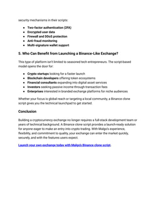 security mechanisms in their scripts:
● Two-factor authentication (2FA)
● Encrypted user data
● Firewall and DDoS protection
● Anti-fraud monitoring
● Multi-signature wallet support
5. Who Can Benefit from Launching a Binance-Like Exchange?
This type of platform isn’t limited to seasoned tech entrepreneurs. The script-based
model opens the door for:
● Crypto startups looking for a faster launch
● Blockchain developers offering token ecosystems
● Financial consultants expanding into digital asset services
● Investors seeking passive income through transaction fees
● Enterprises interested in branded exchange platforms for niche audiences
Whether your focus is global reach or targeting a local community, a Binance clone
script gives you the technical launchpad to get started.
Conclusion
Building a cryptocurrency exchange no longer requires a full-stack development team or
years of technical background. A Binance clone script provides a launch-ready solution
for anyone eager to make an entry into crypto trading. With Malgo’s experience,
flexibility, and commitment to quality, your exchange can enter the market quickly,
securely, and with the features users expect.
Launch your own exchange today with Malgo’s Binance clone script.
 