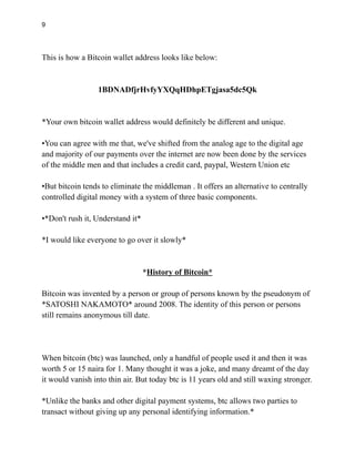 9
This is how a Bitcoin wallet address looks like below:
1BDNADfjrHvfyYXQqHDhpETgjasa5dc5Qk
*Your own bitcoin wallet address would definitely be different and unique.
•You can agree with me that, we've shifted from the analog age to the digital age
and majority of our payments over the internet are now been done by the services
of the middle men and that includes a credit card, paypal, Western Union etc
•But bitcoin tends to eliminate the middleman . It offers an alternative to centrally
controlled digital money with a system of three basic components.
•*Don't rush it, Understand it*
*I would like everyone to go over it slowly*
*History of Bitcoin*
Bitcoin was invented by a person or group of persons known by the pseudonym of
*SATOSHI NAKAMOTO* around 2008. The identity of this person or persons
still remains anonymous till date.
When bitcoin (btc) was launched, only a handful of people used it and then it was
worth 5 or 15 naira for 1. Many thought it was a joke, and many dreamt of the day
it would vanish into thin air. But today btc is 11 years old and still waxing stronger.
*Unlike the banks and other digital payment systems, btc allows two parties to
transact without giving up any personal identifying information.*
 