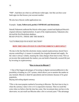 10
*NB* : And there are what we call bitcoin wallet apps. Just like you have your
bank apps too that houses your account number.
We also have bitcoin wallet applications too.
Example : Luno, Yellowcard, paxful, COINBASE and blockchain.
Satoshi Nakamoto authored the bitcoin white paper, created and deployed bitcoin's
original reference implementation. As part of the implementation, Nakamoto also
devised the first blockchain database.
READ UP GUYS...THESE ARE THE BASICS.
*LET'S PROCEED TO D NEXT SECTION*
HOW THEN DO I INVEST IN CRYPTOCURRENCY (BITCOIN)??
•So due to the fact that this electronic money named cryptocurrency doesn't have
anyone controlling it, it means it constantly has irregular demand and supply...So
the value is always volatile, meaning the value changes from time to time. Now as
an investor that understands the market, you can build a financially secured life just
by investing in cryptocurrency.
*How to invest in Bitcoin*?
▪️One of the biggest advantages of investing in digital currencies(Bitcoin) is the
possibility of trading in a 24/7 system, which allows you to monitor the market at
any moment. Bitcoin is ideal for speculation and investment, because of its great
popularity.
Buying and selling digital currency
*This is the most popular method of investing in Bitcoins. The best time to buy is
when the currency value is low or it is expected to increase. Then we resell the
coins when we believe that the time has come. Our investment does not have to be
short-term, we can resell our Bitcoins after a few or several years.* The advantage
 