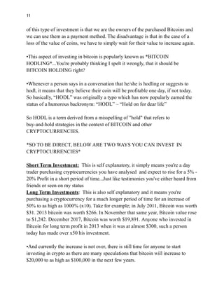 11
of this type of investment is that we are the owners of the purchased Bitcoins and
we can use them as a payment method. The disadvantage is that in the case of a
loss of the value of coins, we have to simply wait for their value to increase again.
•This aspect of investing in bitcoin is popularly known as *BITCOIN
HODLING*...You're probably thinking I spelt it wrongly, that it should be
BITCOIN HOLDING right?
•Whenever a person says in a conversation that he/she is hodling or suggests to
hodl, it means that they believe their coin will be profitable one day, if not today.
So basically, “HODL” was originally a typo which has now popularly earned the
status of a humorous backronym: “HODL” – “Hold on for dear life”
So HODL is a term derived from a misspelling of "hold" that refers to
buy-and-hold strategies in the context of BITCOIN and other
CRYPTOCURRENCIES.
*SO TO BE DIRECT, BELOW ARE TWO WAYS YOU CAN INVEST IN
CRYPTOCURRENCIES*
Short Term Investment: This is self explanatory, it simply means you're a day
trader purchasing cryptocurrencies you have analysed and expect to rise for a 5% -
20% Profit in a short period of time...Just like testimonies you've either heard from
friends or seen on my status
Long Term Investments: This is also self explanatory and it means you're
purchasing a cryptocurrency for a much longer period of time for an increase of
50% to as high as 1000% (x10). Take for example; in July 2011, Bitcoin was worth
$31. 2013 bitcoin was worth $266. In November that same year, Bitcoin value rose
to $1,242. December 2017, Bitcoin was worth $19,891. Anyone who invested in
Bitcoin for long term profit in 2013 when it was at almost $300, such a person
today has made over x50 his investment.
•And currently the increase is not over, there is still time for anyone to start
investing in crypto as there are many speculations that bitcoin will increase to
$20,000 to as high as $100,000 in the next few years.
 