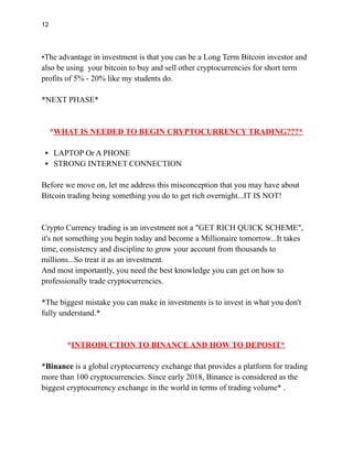 12
•The advantage in investment is that you can be a Long Term Bitcoin investor and
also be using your bitcoin to buy and sell other cryptocurrencies for short term
profits of 5% - 20% like my students do.
*NEXT PHASE*
*WHAT IS NEEDED TO BEGIN CRYPTOCURRENCY TRADING???*
▪️LAPTOP Or A PHONE
▪️STRONG INTERNET CONNECTION
Before we move on, let me address this misconception that you may have about
Bitcoin trading being something you do to get rich overnight...IT IS NOT!
Crypto Currency trading is an investment not a "GET RICH QUICK SCHEME",
it's not something you begin today and become a Millionaire tomorrow...It takes
time, consistency and discipline to grow your account from thousands to
millions...So treat it as an investment.
And most importantly, you need the best knowledge you can get on how to
professionally trade cryptocurrencies.
*The biggest mistake you can make in investments is to invest in what you don't
fully understand.*
*INTRODUCTION TO BINANCE AND HOW TO DEPOSIT*
*Binance is a global cryptocurrency exchange that provides a platform for trading
more than 100 cryptocurrencies. Since early 2018, Binance is considered as the
biggest cryptocurrency exchange in the world in terms of trading volume* .
 