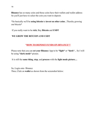 14
Binance has so many coins and those coins have their wallets and wallet address
So you'll just have to select the coin you want to deposit.
*So basically we'll be using bitcoin to invest on other coins...Thereby growing
our bitcoin*
If you really want to be rich, Buy Bitcoin and USDT
WE GROW THE BITCOIN AND USDT
*HOW TO DEPOSIT FUNDS ON BINANCE*?
Please note that you can set your Binance App to be *light* or *dark*... So I will
be using *dark mode* picture.
It is still the same thing, step, and process with the light mode picture…
So, Login onto Binance
Then, Click on wallet as shown from the screenshot below:
 