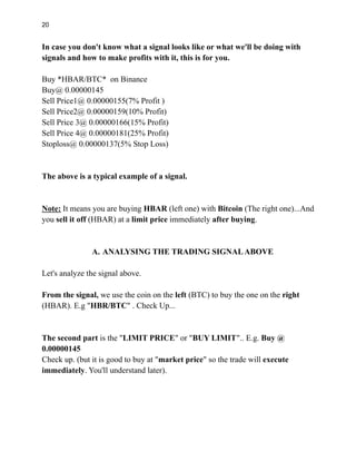 20
In case you don't know what a signal looks like or what we'll be doing with
signals and how to make profits with it, this is for you.
Buy *HBAR/BTC* on Binance
Buy@ 0.00000145
Sell Price1@ 0.00000155(7% Profit )
Sell Price2@ 0.00000159(10% Profit)
Sell Price 3@ 0.00000166(15% Profit)
Sell Price 4@ 0.00000181(25% Profit)
Stoploss@ 0.00000137(5% Stop Loss)
The above is a typical example of a signal.
Note: It means you are buying HBAR (left one) with Bitcoin (The right one)...And
you sell it off (HBAR) at a limit price immediately after buying.
A. ANALYSING THE TRADING SIGNALABOVE
Let's analyze the signal above.
From the signal, we use the coin on the left (BTC) to buy the one on the right
(HBAR). E.g "HBR/BTC" . Check Up...
The second part is the "LIMIT PRICE" or "BUY LIMIT".. E.g. Buy @
0.00000145
Check up. (but it is good to buy at "market price" so the trade will execute
immediately. You'll understand later).
 