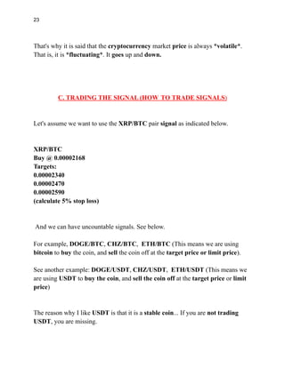 23
That's why it is said that the cryptocurrency market price is always *volatile*.
That is, it is *fluctuating*. It goes up and down.
C. TRADING THE SIGNAL (HOW TO TRADE SIGNALS)
Let's assume we want to use the XRP/BTC pair signal as indicated below.
XRP/BTC
Buy @ 0.00002168
Targets:
0.00002340
0.00002470
0.00002590
(calculate 5% stop loss)
And we can have uncountable signals. See below.
For example, DOGE/BTC, CHZ/BTC, ETH/BTC (This means we are using
bitcoin to buy the coin, and sell the coin off at the target price or limit price).
See another example: DOGE/USDT, CHZ/USDT, ETH/USDT (This means we
are using USDT to buy the coin, and sell the coin off at the target price or limit
price)
The reason why I like USDT is that it is a stable coin... If you are not trading
USDT, you are missing.
 