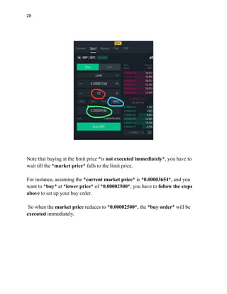 28
Note that buying at the limit price *is not executed immediately*, you have to
wait till the *market price* falls to the limit price.
For instance, assuming the *current market price* is *0.00003654*, and you
want to *buy* at *lower price* of *0.00002500*, you have to follow the steps
above to set up your buy order.
So when the market price reduces to *0.00002500*, the *buy order* will be
executed immediately.
 