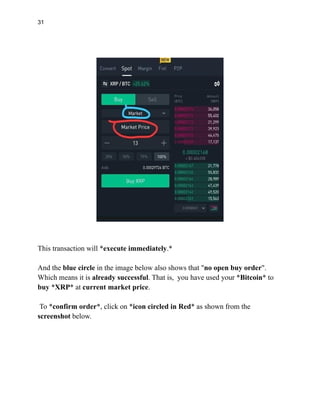 31
This transaction will *execute immediately.*
And the blue circle in the image below also shows that "no open buy order".
Which means it is already successful. That is, you have used your *Bitcoin* to
buy *XRP* at current market price.
To *confirm order*, click on *icon circled in Red* as shown from the
screenshot below.
 