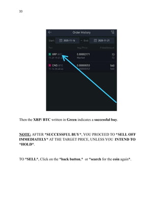 33
Then the XRP/ BTC written in Green indicates a successful buy.
NOTE: AFTER *SUCCESSFUL BUY*, YOU PROCEED TO *SELL OFF
IMMEDIATELY* AT THE TARGET PRICE, UNLESS YOU INTEND TO
*HOLD*.
TO *SELL*, Click on the *back button,* or *search for the coin again*.
 
