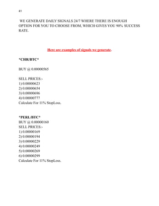 41
WE GENERATE DAILY SIGNALS 24/7 WHERE THERE IS ENOUGH
OPTION FOR YOU TO CHOOSE FROM, WHICH GIVES YOU 90% SUCCESS
RATE.
Here are examples of signals we generate.
*CHR/BTC*
BUY @ 0.00000565
SELL PRICES:-
1) 0.00000623
2) 0.00000654
3) 0.00000696
4) 0.00000777
Calculate For 11% StopLoss.
*PERL/BTC*
BUY @ 0.00000160
SELL PRICES:-
1) 0.00000169
2) 0.00000194
3) 0.00000229
4) 0.00000249
5) 0.00000269
6) 0.00000299
Calculate For 11% StopLoss.
 
