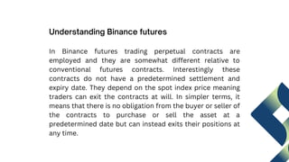 In Binance futures trading perpetual contracts are
employed and they are somewhat different relative to
conventional futures contracts. Interestingly these
contracts do not have a predetermined settlement and
expiry date. They depend on the spot index price meaning
traders can exit the contracts at will. In simpler terms, it
means that there is no obligation from the buyer or seller of
the contracts to purchase or sell the asset at a
predetermined date but can instead exits their positions at
any time.
Understanding Binance futures
 
