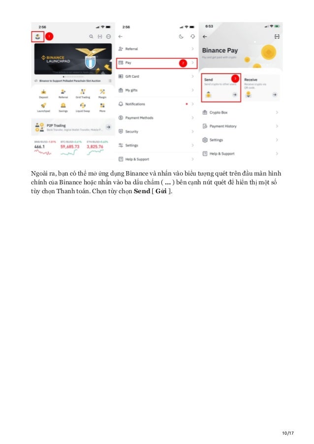 10/17
Ngoài ra, bạn có thể mở ứng dụng Binance và nhấn vào biểu tượng quét trên đầu màn hình
chính của Binance hoặc nhấn vào ba dấu chấm ( … ) bên cạnh nút quét để hiển thị một số
tùy chọn Thanh toán. Chọn tùy chọn Send [ Gửi ].
 