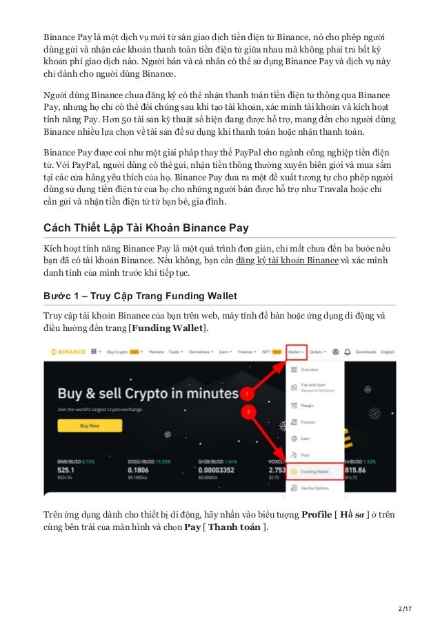2/17
Binance Pay là một dịch vụ mới từ sàn giao dịch tiền điện tử Binance, nó cho phép người
dùng gửi và nhận các khoản thanh toán tiền điện tử giữa nhau mà không phải trả bất kỳ
khoản phí giao dịch nào. Người bán và cá nhân có thể sử dụng Binance Pay và dịch vụ này
chỉ dành cho người dùng Binance.
Người dùng Binance chưa đăng ký có thể nhận thanh toán tiền điện tử thông qua Binance
Pay, nhưng họ chỉ có thể đổi chúng sau khi tạo tài khoản, xác minh tài khoản và kích hoạt
tính năng Pay. Hơn 50 tài sản kỹ thuật số hiện đang được hỗ trợ, mang đến cho người dùng
Binance nhiều lựa chọn về tài sản để sử dụng khi thanh toán hoặc nhận thanh toán.
Binance Pay được coi như một giải pháp thay thế PayPal cho ngành công nghiệp tiền điện
tử. Với PayPal, người dùng có thể gửi, nhận tiền thông thường xuyên biên giới và mua sắm
tại các cửa hàng yêu thích của họ. Binance Pay đưa ra một đề xuất tương tự cho phép người
dùng sử dụng tiền điện tử của họ cho những người bán được hỗ trợ như Travala hoặc chỉ
cần gửi và nhận tiền điện tử từ bạn bè, gia đình.
Cách Thiết Lập Tài Khoản Binance Pay
Kích hoạt tính năng Binance Pay là một quá trình đơn giản, chỉ mất chưa đến ba bước nếu
bạn đã có tài khoản Binance. Nếu không, bạn cần đăng ký tài khoản Binance và xác minh
danh tính của mình trước khi tiếp tục.
Bước 1 – Truy Cập Trang Funding Wallet
Truy cập tài khoản Binance của bạn trên web, máy tính để bàn hoặc ứng dụng di động và
điều hướng đến trang [Funding Wallet].
Trên ứng dụng dành cho thiết bị di động, hãy nhấn vào biểu tượng Profile [ Hồ sơ ] ở trên
cùng bên trái của màn hình và chọn Pay [ Thanh toán ].
 