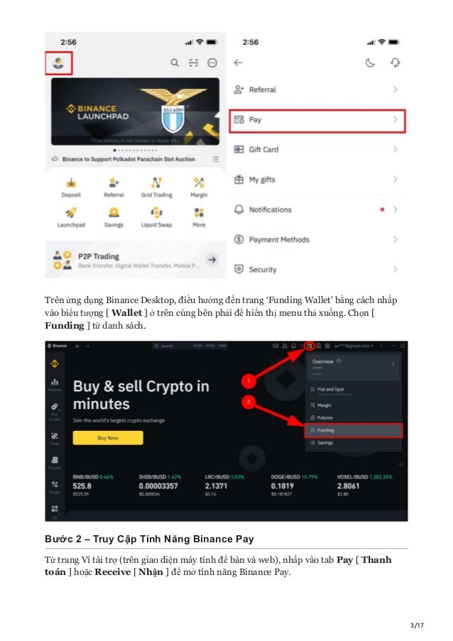 3/17
Trên ứng dụng Binance Desktop, điều hướng đến trang ‘Funding Wallet’ bằng cách nhấp
vào biểu tượng [ Wallet ] ở trên cùng bên phải để hiển thị menu thả xuống. Chọn [
Funding ] từ danh sách.
Bước 2 – Truy Cập Tính Năng Binance Pay
Từ trang Ví tài trợ (trên giao diện máy tính để bàn và web), nhấp vào tab Pay [ Thanh
toán ] hoặc Receive [ Nhận ] để mở tính năng Binance Pay.
 