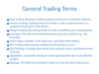 General Trading Terms
● Spot Trading: Buying or selling cryptocurrencies for immediate delivery.
● Futures Trading: Trading contracts to buy or sell a cryptocurrency at a
predetermined price in the future.
● Margin Trading: Borrowing funds to trade, amplifying your buying power.
● Leverage: The ratio of borrowed funds to your own capital (e.g., 10x
leverage).
● Order Types: Market, Limit, Stop-Loss, and Take-Profit Orders.
● P2P Trading: Peer-to-peer trading directly between users.
● Grid Trading: A strategy that places buy and sell orders at predetermined
intervals.
● Liquidation: Automatic closing of a leveraged position due to insufficient
margin.
● Slippage: The difference between expected and executed trade prices.
 