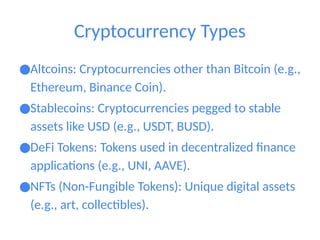 Cryptocurrency Types
●Altcoins: Cryptocurrencies other than Bitcoin (e.g.,
Ethereum, Binance Coin).
●Stablecoins: Cryptocurrencies pegged to stable
assets like USD (e.g., USDT, BUSD).
●DeFi Tokens: Tokens used in decentralized finance
applications (e.g., UNI, AAVE).
●NFTs (Non-Fungible Tokens): Unique digital assets
(e.g., art, collectibles).
 