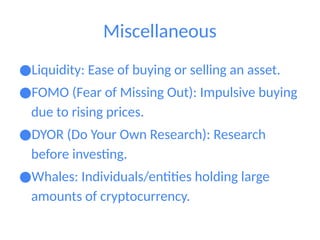 Miscellaneous
●Liquidity: Ease of buying or selling an asset.
●FOMO (Fear of Missing Out): Impulsive buying
due to rising prices.
●DYOR (Do Your Own Research): Research
before investing.
●Whales: Individuals/entities holding large
amounts of cryptocurrency.
 