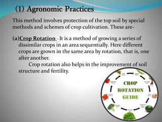 This method involves protection of the top soil by special
methods and schemes of crop cultivation. These are-
(a)Crop Rotation - It is a method of growing a series of
dissimilar crops in an area sequentially. Here different
crops are grown in the same area by rotation, that is, one
after another.
Crop rotation also helps in the improvement of soil
structure and fertility.
 