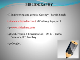 BIBLIOGRAPHY
(1)Engineering and general Geology- Parbin Singh
(2) www.wikipedia.com ( 28/10/2015, 6:50 pm )
(3) www.slideshare.com
(4) Soil erosion & Conservation- Dr. T. I. Eldho,
Professor, IIT, Bombay
(5) Google .
 
