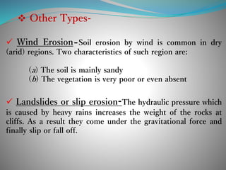  Other Types-
 Wind Erosion-Soil erosion by wind is common in dry
(arid) regions. Two characteristics of such region are:
(a) The soil is mainly sandy
(b) The vegetation is very poor or even absent
 Landslides or slip erosion-The hydraulic pressure which
is caused by heavy rains increases the weight of the rocks at
cliffs. As a result they come under the gravitational force and
finally slip or fall off.
 