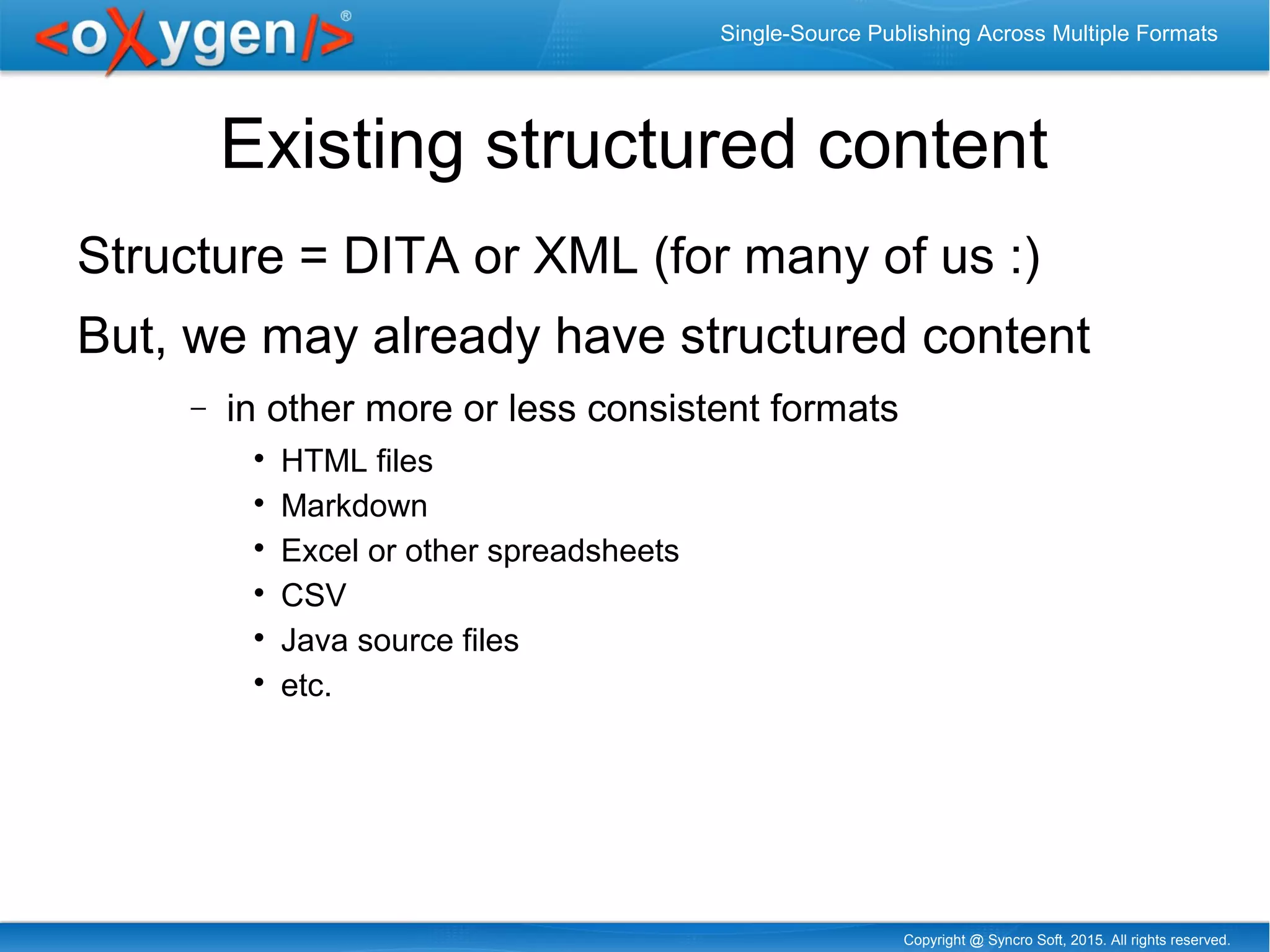 Copyright @ Syncro Soft, 2015. All rights reserved.
Single-Source Publishing Across Multiple Formats
Existing structured content
Structure = DITA or XML (for many of us :)
But, we may already have structured content
− in other more or less consistent formats

HTML files

Markdown

Excel or other spreadsheets

CSV

Java source files

etc.
 