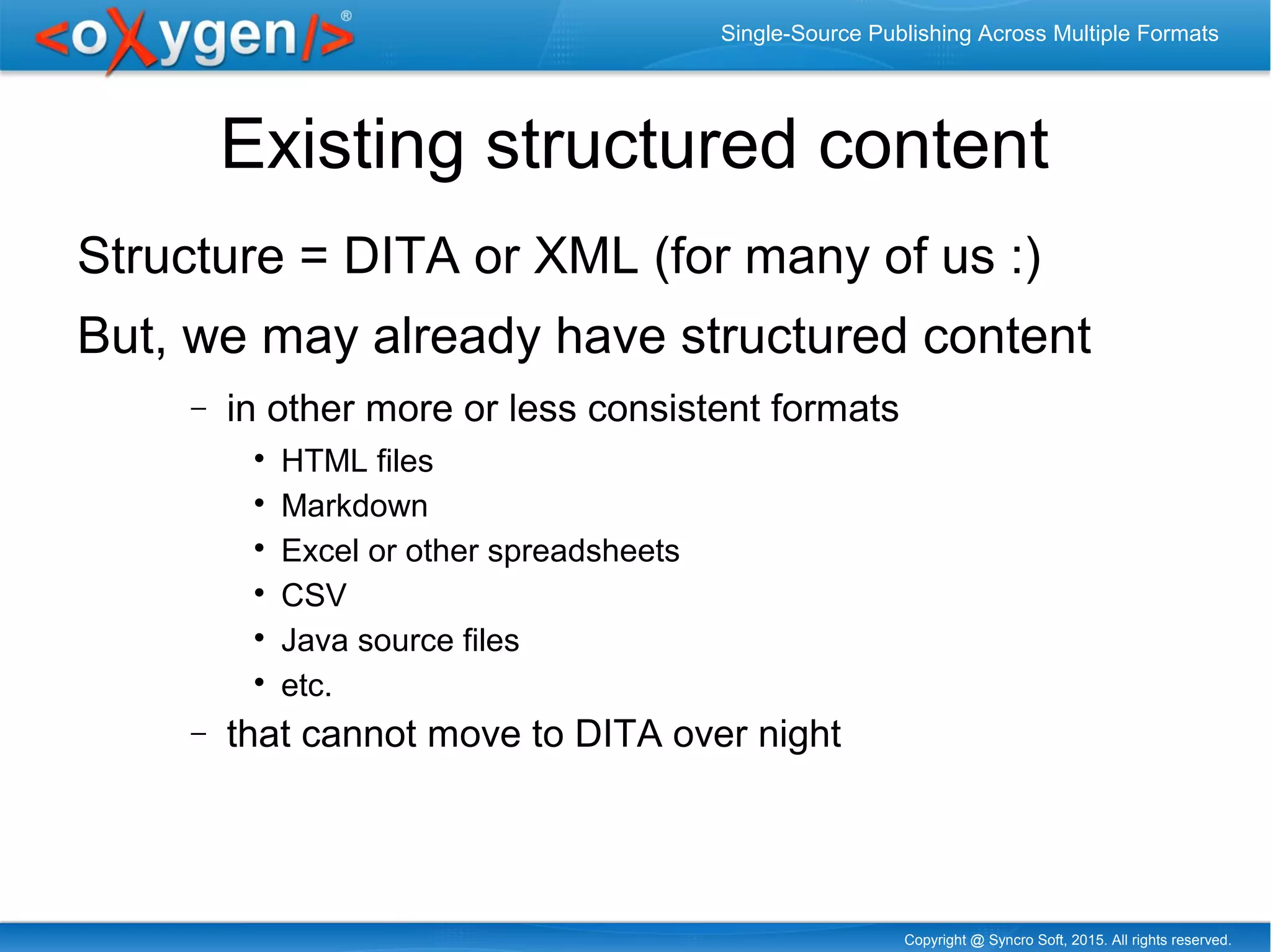Copyright @ Syncro Soft, 2015. All rights reserved.
Single-Source Publishing Across Multiple Formats
Existing structured content
Structure = DITA or XML (for many of us :)
But, we may already have structured content
− in other more or less consistent formats

HTML files

Markdown

Excel or other spreadsheets

CSV

Java source files

etc.
− that cannot move to DITA over night
 