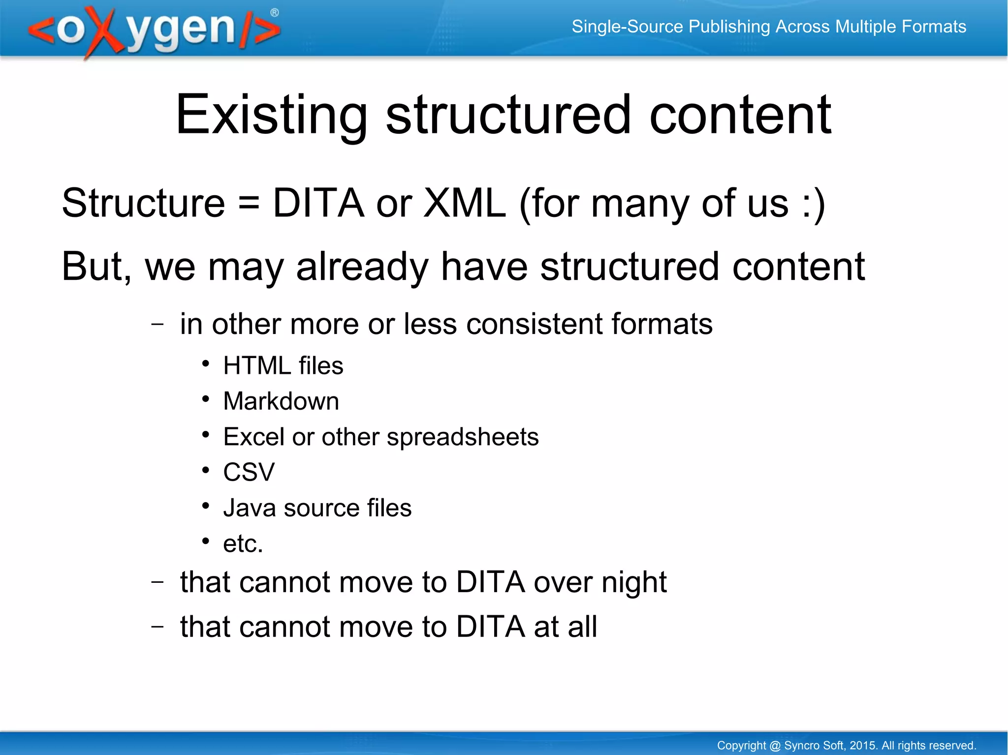 Copyright @ Syncro Soft, 2015. All rights reserved.
Single-Source Publishing Across Multiple Formats
Existing structured content
Structure = DITA or XML (for many of us :)
But, we may already have structured content
− in other more or less consistent formats

HTML files

Markdown

Excel or other spreadsheets

CSV

Java source files

etc.
− that cannot move to DITA over night
− that cannot move to DITA at all
 