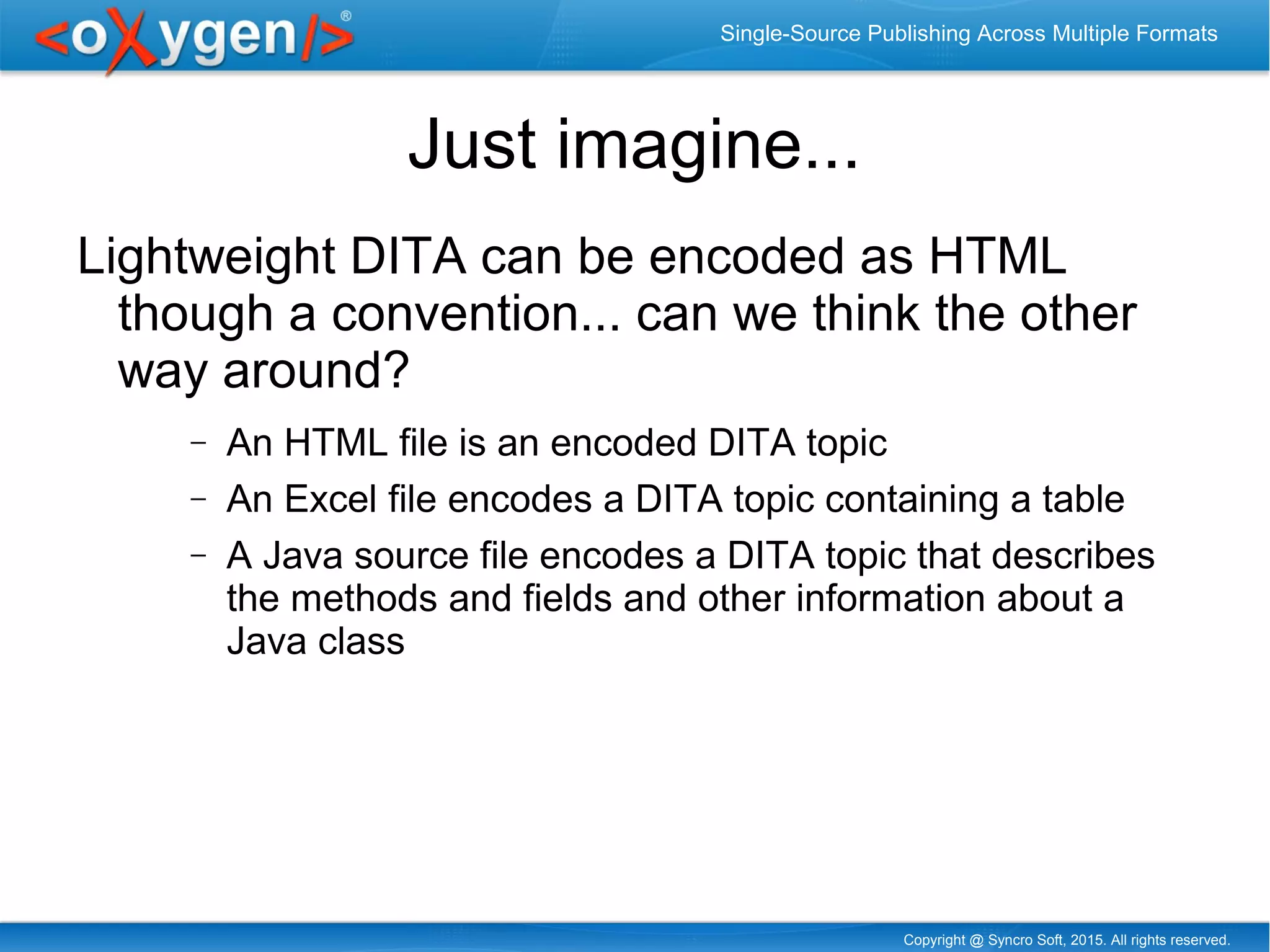 Copyright @ Syncro Soft, 2015. All rights reserved.
Single-Source Publishing Across Multiple Formats
Just imagine...
Lightweight DITA can be encoded as HTML
though a convention... can we think the other
way around?
− An HTML file is an encoded DITA topic
− An Excel file encodes a DITA topic containing a table
− A Java source file encodes a DITA topic that describes
the methods and fields and other information about a
Java class
 