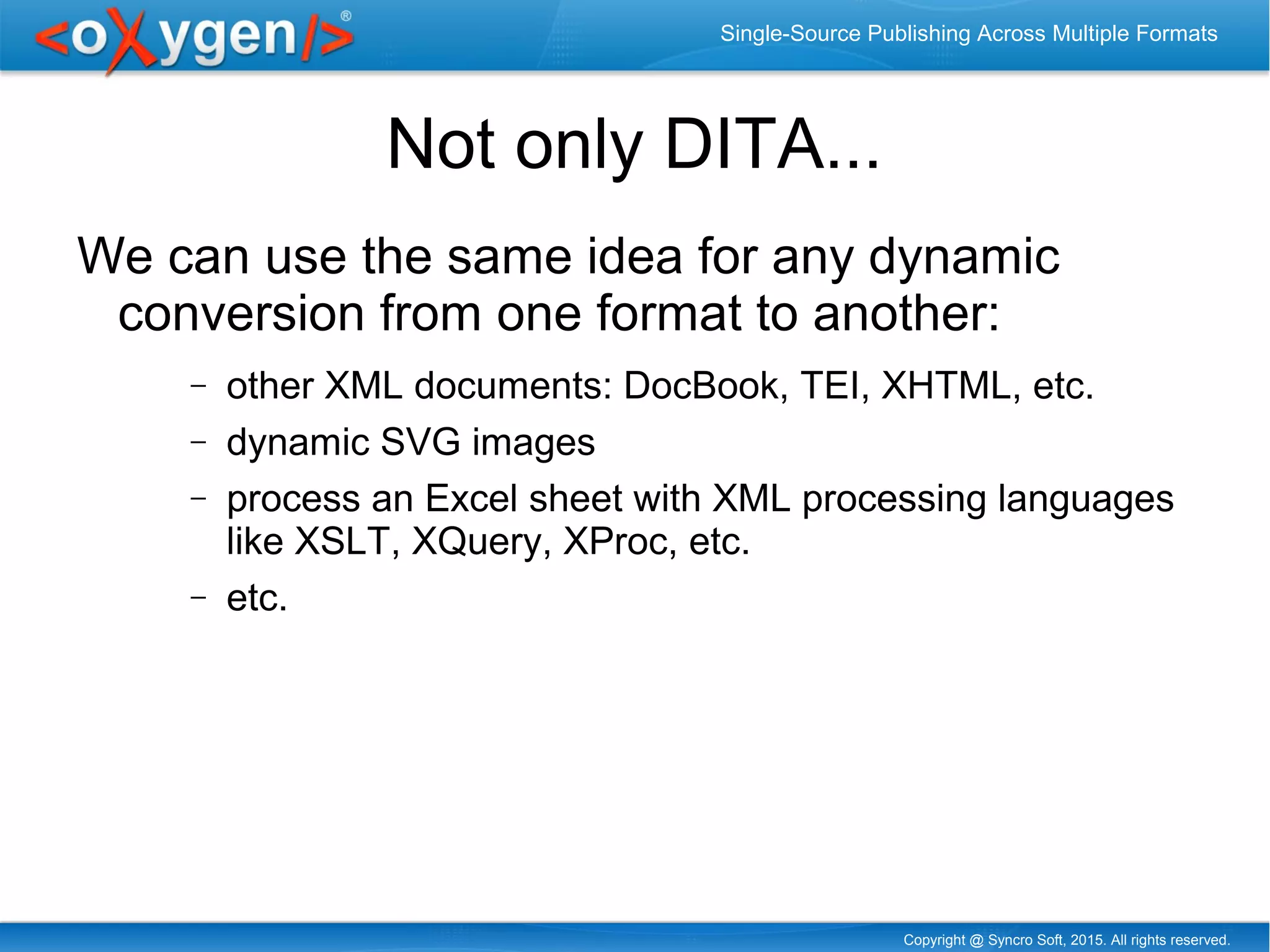 Copyright @ Syncro Soft, 2015. All rights reserved.
Single-Source Publishing Across Multiple Formats
Not only DITA...
We can use the same idea for any dynamic
conversion from one format to another:
− other XML documents: DocBook, TEI, XHTML, etc.
− dynamic SVG images
− process an Excel sheet with XML processing languages
like XSLT, XQuery, XProc, etc.
− etc.
 