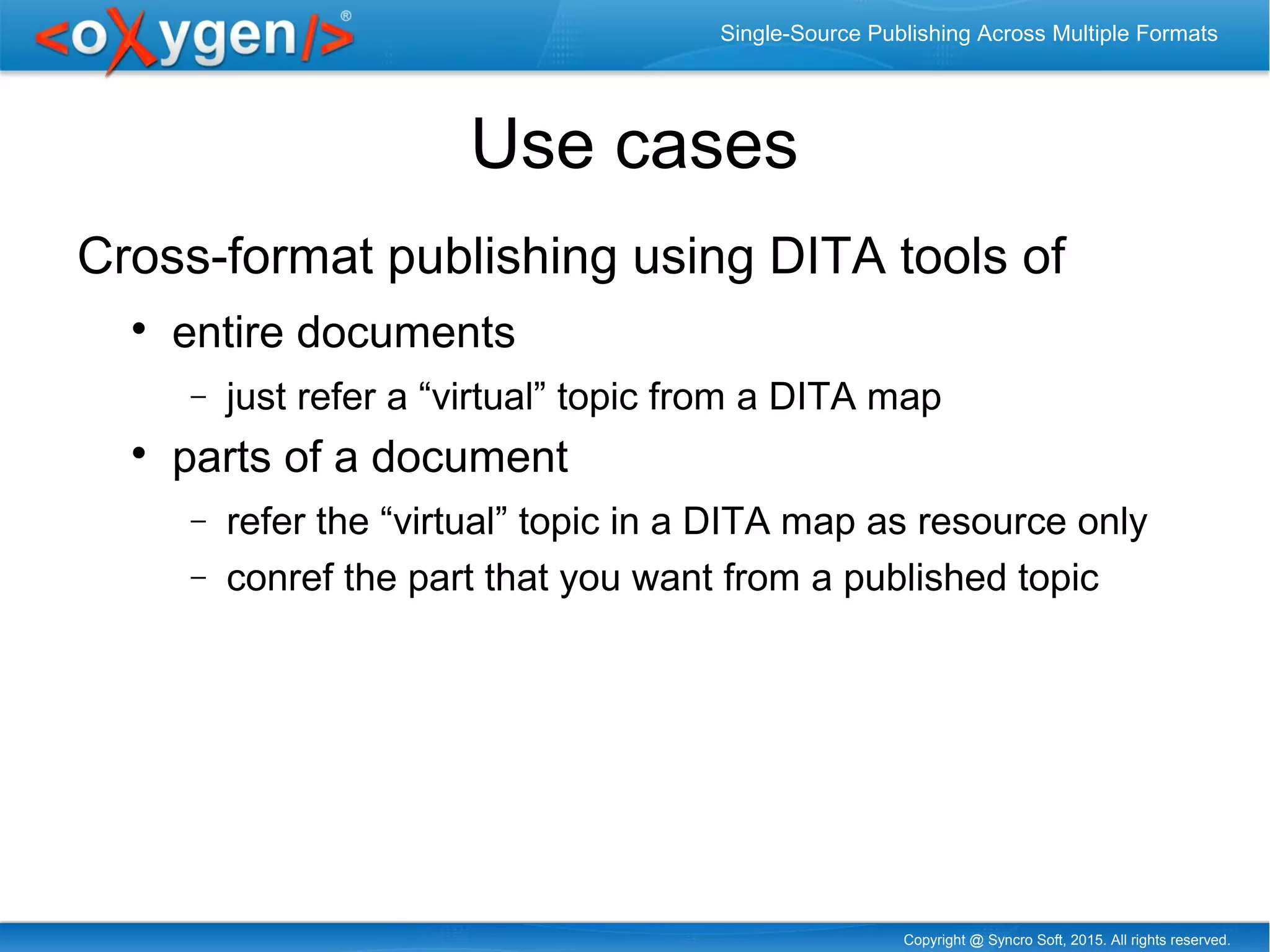 Copyright @ Syncro Soft, 2015. All rights reserved.
Single-Source Publishing Across Multiple Formats
Use cases
Cross-format publishing using DITA tools of

entire documents
− just refer a “virtual” topic from a DITA map

parts of a document
− refer the “virtual” topic in a DITA map as resource only
− conref the part that you want from a published topic
 