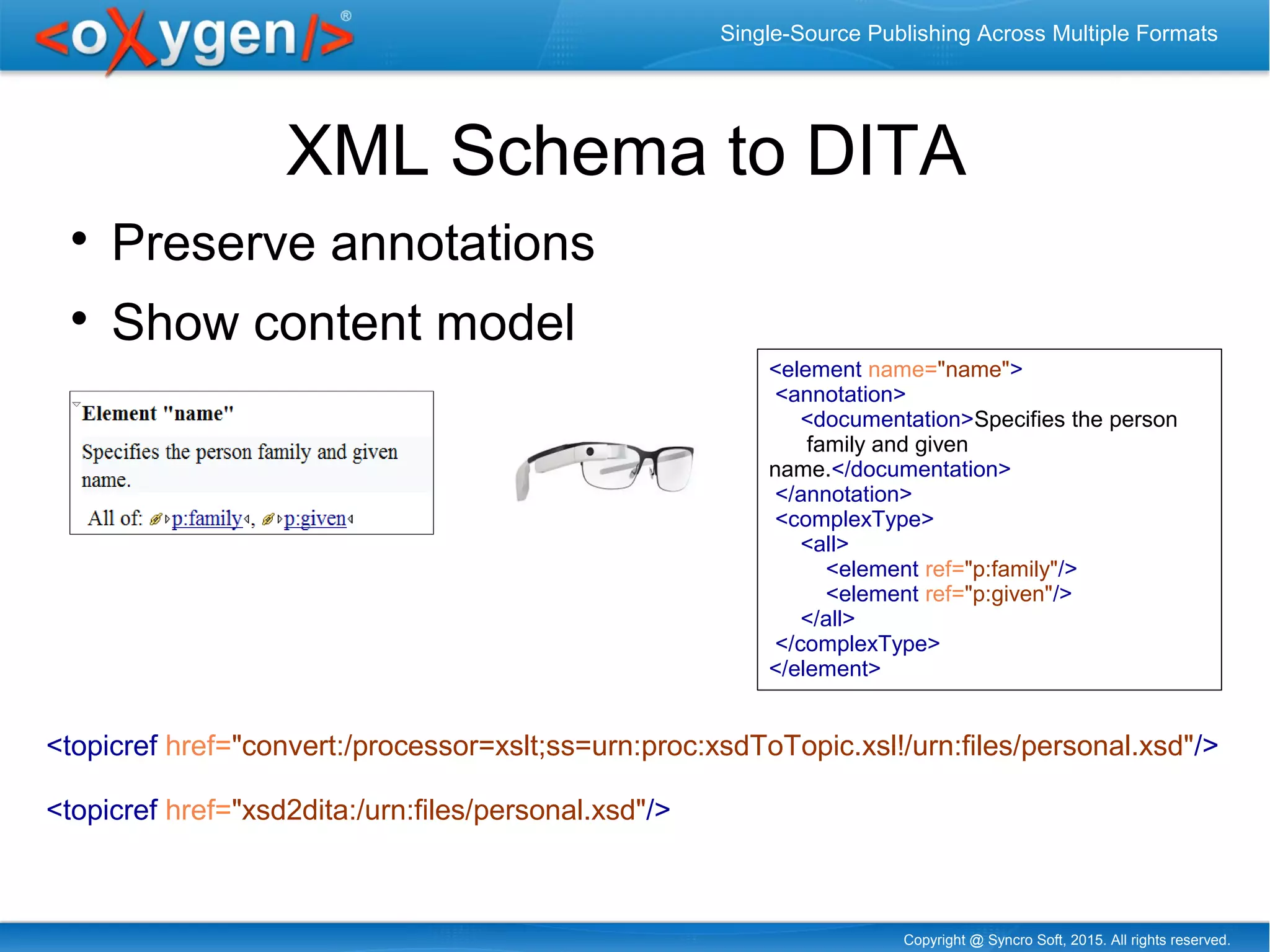 Copyright @ Syncro Soft, 2015. All rights reserved.
Single-Source Publishing Across Multiple Formats
XML Schema to DITA

Preserve annotations

Show content model
<topicref href="convert:/processor=xslt;ss=urn:proc:xsdToTopic.xsl!/urn:files/personal.xsd"/>
<topicref href="xsd2dita:/urn:files/personal.xsd"/>
<element name="name">
<annotation>
<documentation>Specifies the person
family and given
name.</documentation>
</annotation>
<complexType>
<all>
<element ref="p:family"/>
<element ref="p:given"/>
</all>
</complexType>
</element>
 