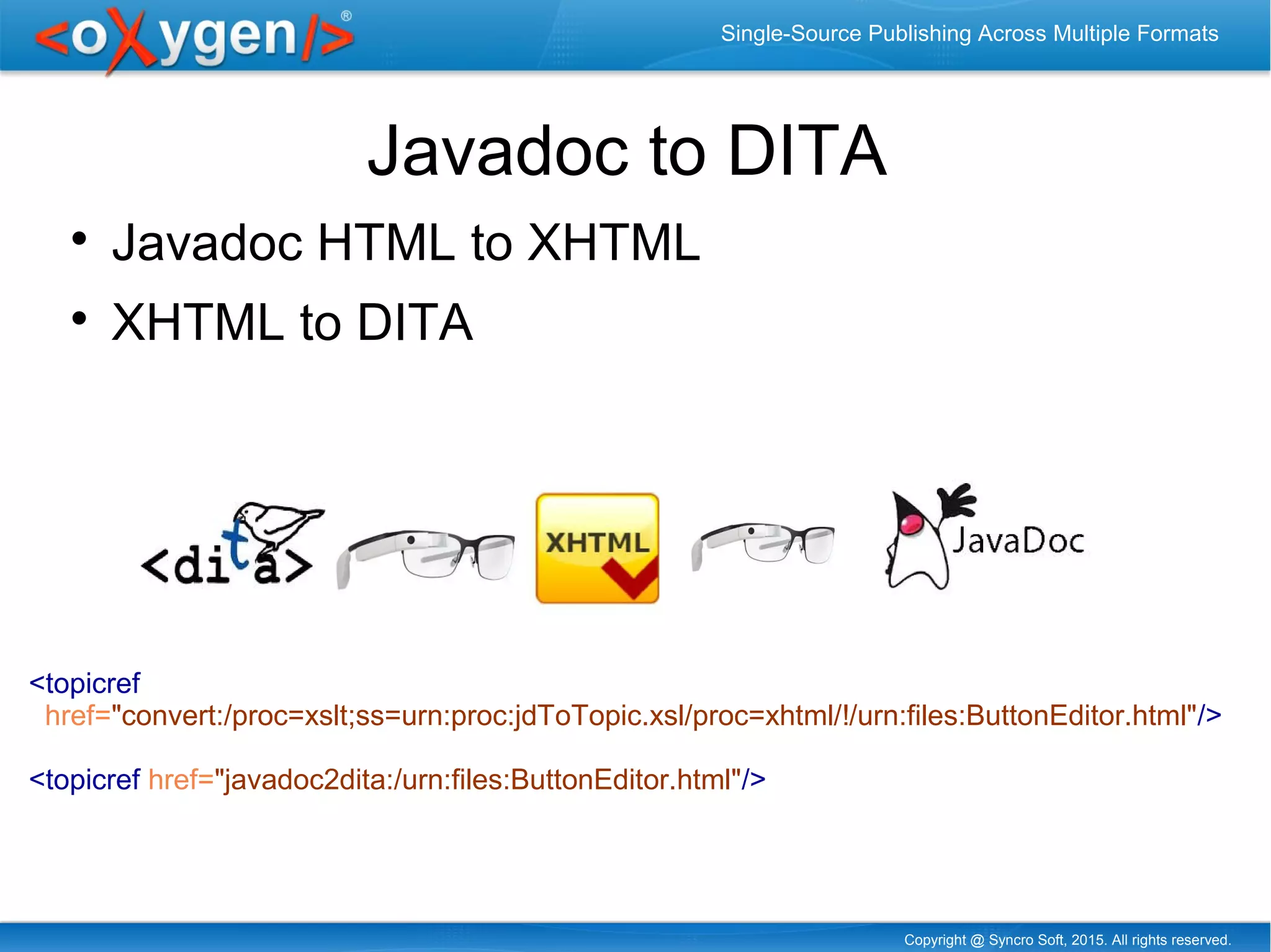 Copyright @ Syncro Soft, 2015. All rights reserved.
Single-Source Publishing Across Multiple Formats
Javadoc to DITA

Javadoc HTML to XHTML

XHTML to DITA
<topicref
href="convert:/proc=xslt;ss=urn:proc:jdToTopic.xsl/proc=xhtml/!/urn:files:ButtonEditor.html"/>
<topicref href="javadoc2dita:/urn:files:ButtonEditor.html"/>
 