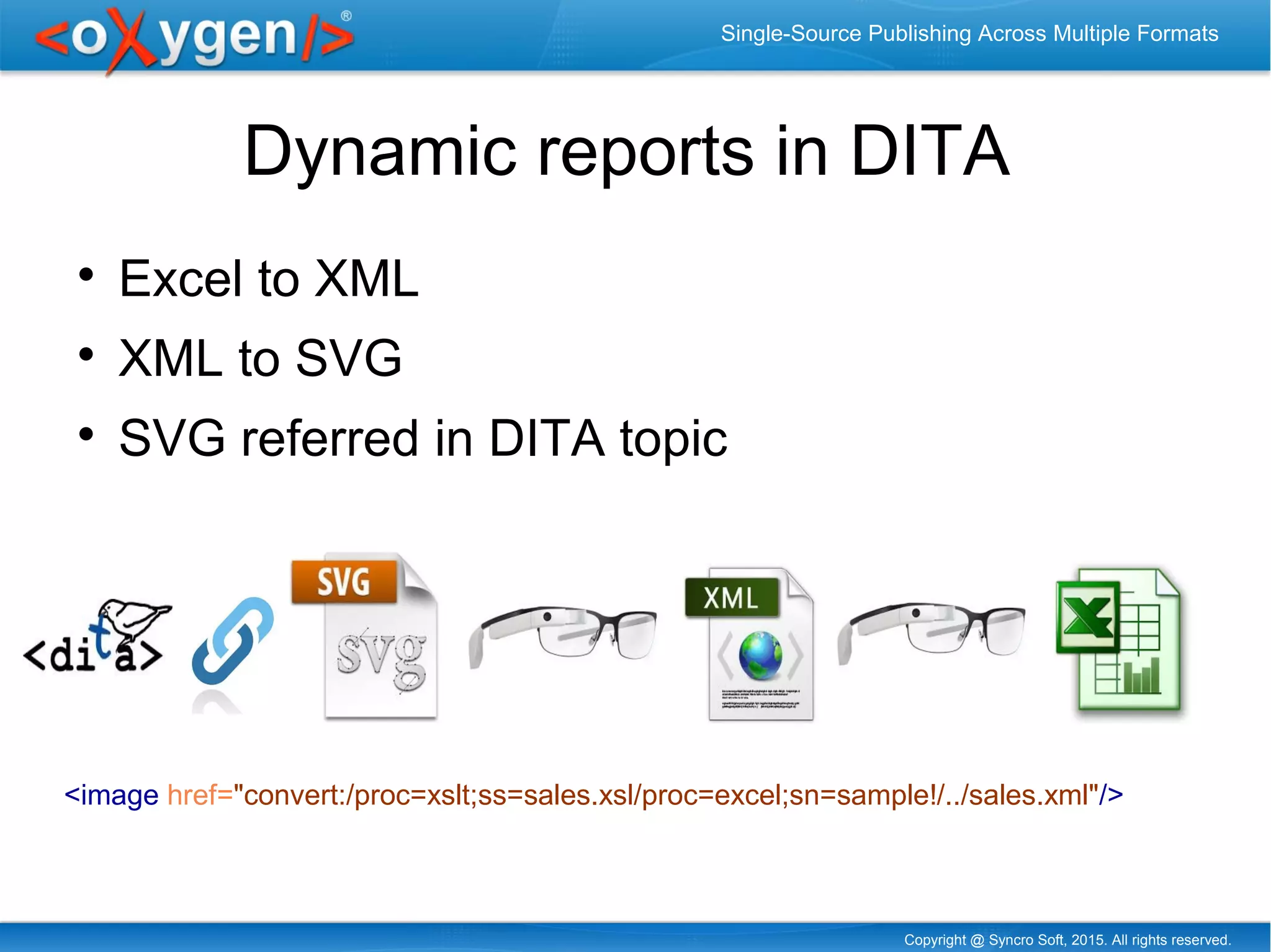 Copyright @ Syncro Soft, 2015. All rights reserved.
Single-Source Publishing Across Multiple Formats
Dynamic reports in DITA

Excel to XML

XML to SVG

SVG referred in DITA topic
<image href="convert:/proc=xslt;ss=sales.xsl/proc=excel;sn=sample!/../sales.xml"/>
 