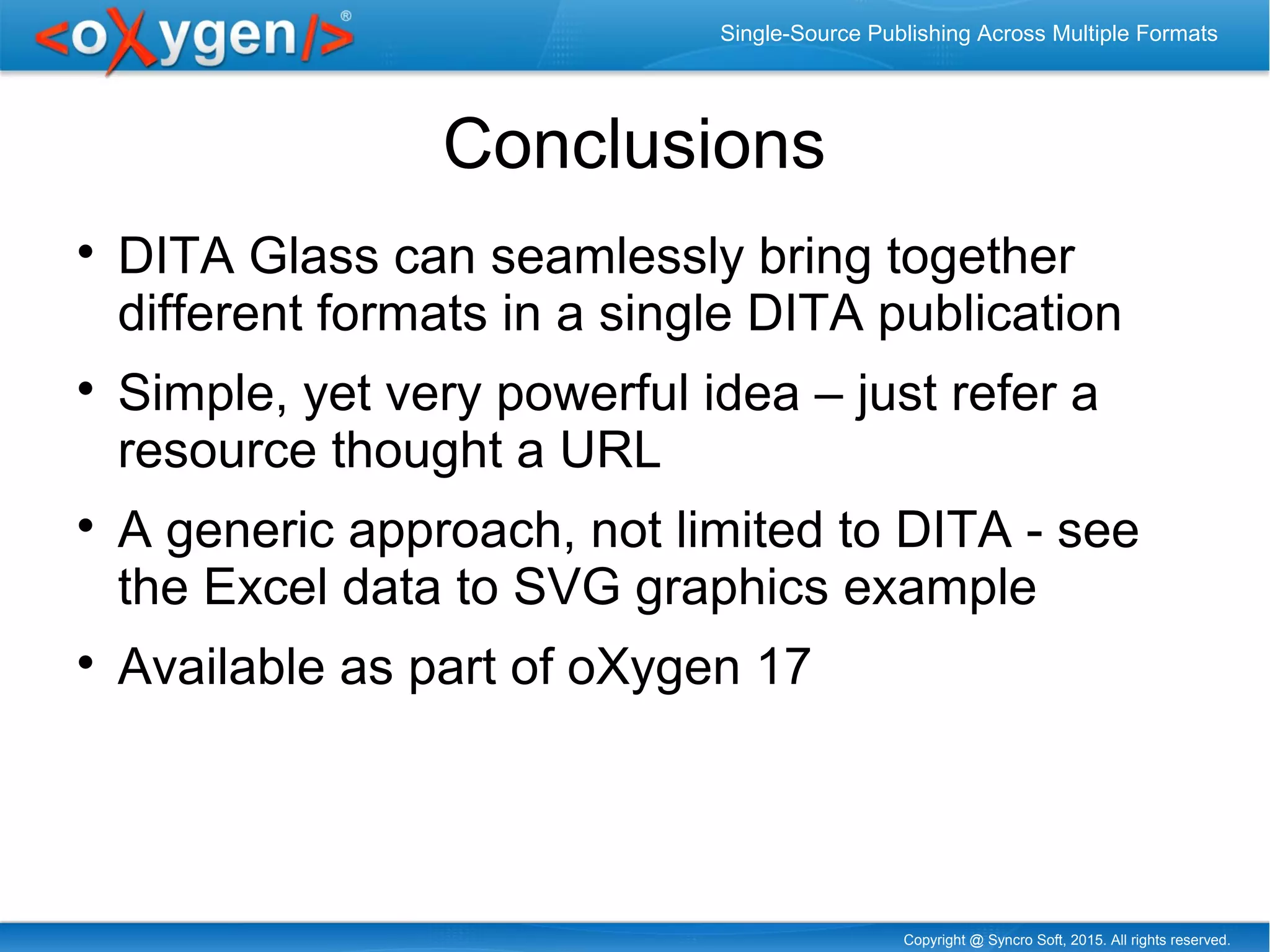 Copyright @ Syncro Soft, 2015. All rights reserved.
Single-Source Publishing Across Multiple Formats
Conclusions

DITA Glass can seamlessly bring together
different formats in a single DITA publication

Simple, yet very powerful idea – just refer a
resource thought a URL

A generic approach, not limited to DITA - see
the Excel data to SVG graphics example

Available as part of oXygen 17
 