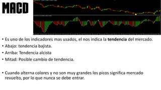 • Es uno de los indicadores mas usados, el nos indica la tendencia del mercado.
• Abajo: tendencia bajista.
• Arriba: Tendencia alcista
• Mitad: Posible cambio de tendencia.
• Cuando alterna colores y no son muy grandes los picos significa mercado
revuelto, por lo que nunca se debe entrar.
MACD
 