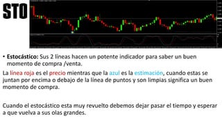 • Estocástico: Sus 2 líneas hacen un potente indicador para saber un buen
momento de compra /venta.
La línea roja es el precio mientras que la azul es la estimación, cuando estas se
juntan por encima o debajo de la línea de puntos y son limpias significa un buen
momento de compra.
Cuando el estocástico esta muy revuelto debemos dejar pasar el tiempo y esperar
a que vuelva a sus olas grandes.
sto
 