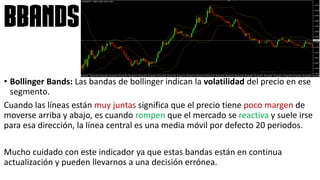 • Bollinger Bands: Las bandas de bollinger indican la volatilidad del precio en ese
segmento.
Cuando las líneas están muy juntas significa que el precio tiene poco margen de
moverse arriba y abajo, es cuando rompen que el mercado se reactiva y suele irse
para esa dirección, la línea central es una media móvil por defecto 20 periodos.
Mucho cuidado con este indicador ya que estas bandas están en continua
actualización y pueden llevarnos a una decisión errónea.
bbands
 