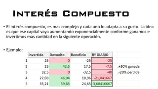 Interés Compuesto
• El interés compuesto, es mas complejo y cada uno lo adapta a su gusto. La idea
es que ese capital vaya aumentando exponencialmente conforme ganamos e
invertimos mas cantidad en la siguiente operación.
• Ejemplo:
 
