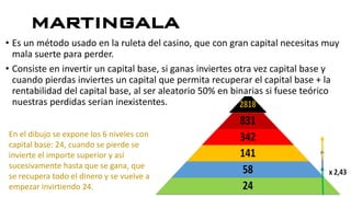 martingala
• Es un método usado en la ruleta del casino, que con gran capital necesitas muy
mala suerte para perder.
• Consiste en invertir un capital base, si ganas inviertes otra vez capital base y
cuando pierdas inviertes un capital que permita recuperar el capital base + la
rentabilidad del capital base, al ser aleatorio 50% en binarias si fuese teórico
nuestras perdidas serian inexistentes.
En el dibujo se expone los 6 niveles con
capital base: 24, cuando se pierde se
invierte el importe superior y así
sucesivamente hasta que se gana, que
se recupera todo el dinero y se vuelve a
empezar invirtiendo 24.
 